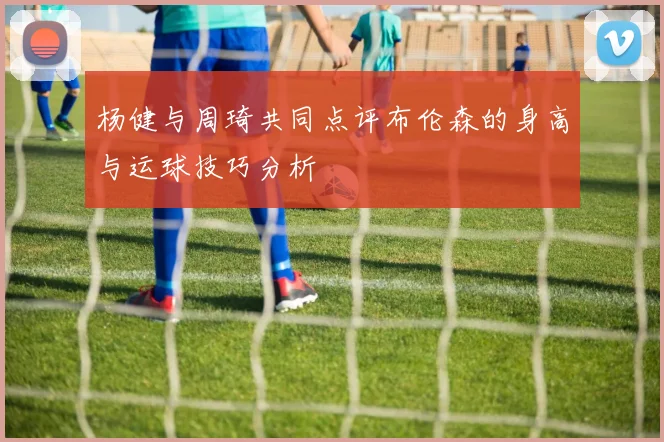 杨健与周琦共同点评布伦森的身高与运球技巧分析