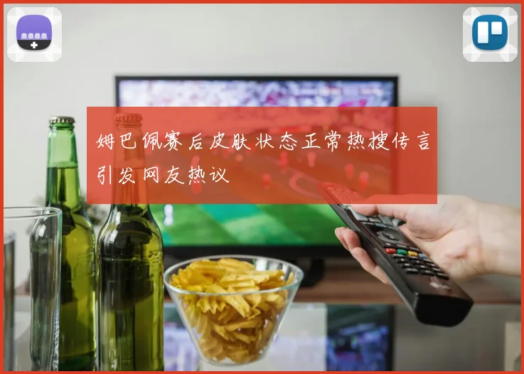 姆巴佩赛后皮肤状态正常热搜传言引发网友热议