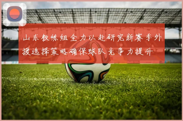 山东教练组全力以赴研究新赛季外援选择策略确保球队竞争力提升