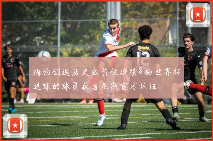 梅西创造历史成首位连续8场世界杯进球的球员获吉尼斯官方认证