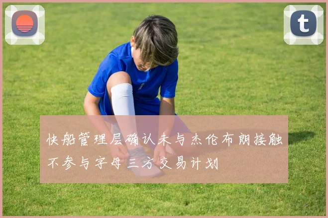快船管理层确认未与杰伦布朗接触不参与字母三方交易计划